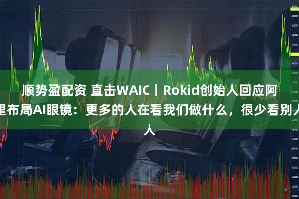 顺势盈配资 直击WAIC丨Rokid创始人回应阿里布局AI眼镜：更多的人在看我们做什么，很少看别人