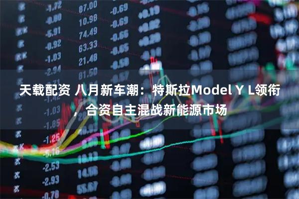 天载配资 八月新车潮：特斯拉Model Y L领衔，合资自主混战新能源市场
