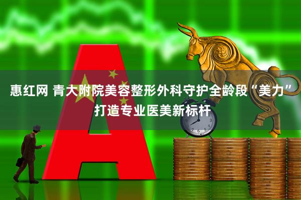 惠红网 青大附院美容整形外科守护全龄段“美力” 打造专业医美新标杆