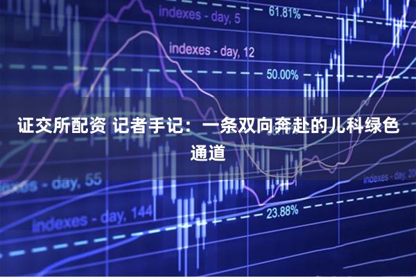 证交所配资 记者手记：一条双向奔赴的儿科绿色通道