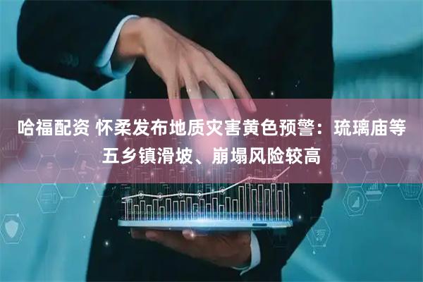 哈福配资 怀柔发布地质灾害黄色预警：琉璃庙等五乡镇滑坡、崩塌风险较高