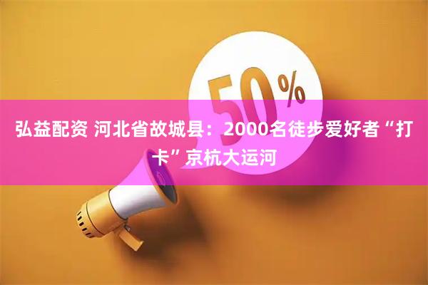 弘益配资 河北省故城县：2000名徒步爱好者“打卡”京杭大运河