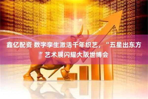 鑫亿配资 数字孪生激活千年织艺，“五星出东方”艺术展闪耀大阪世博会