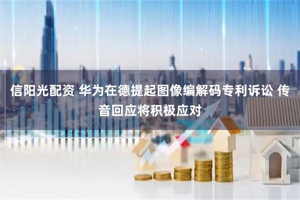 信阳光配资 华为在德提起图像编解码专利诉讼 传音回应将积极应对