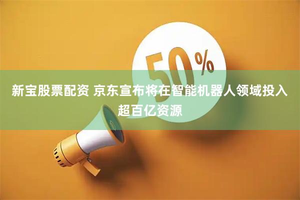 新宝股票配资 京东宣布将在智能机器人领域投入超百亿资源