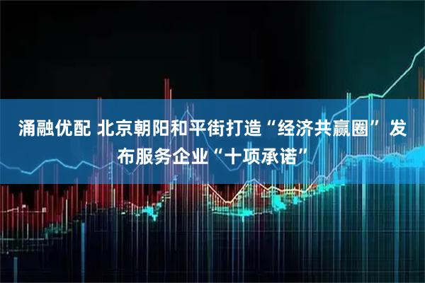 涌融优配 北京朝阳和平街打造“经济共赢圈” 发布服务企业“十项承诺”