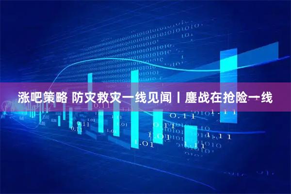 涨吧策略 防灾救灾一线见闻丨鏖战在抢险一线