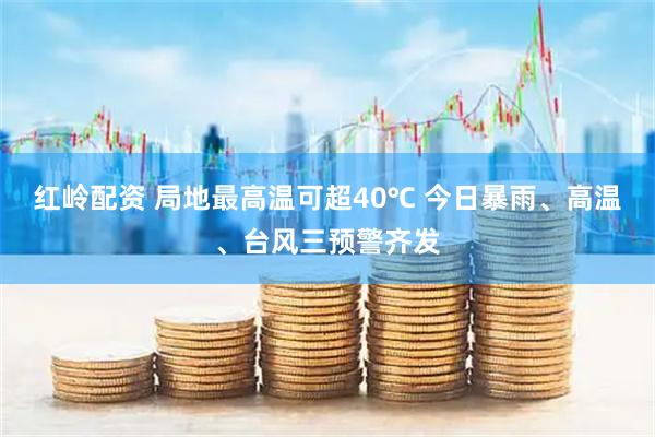 红岭配资 局地最高温可超40℃ 今日暴雨、高温、台风三预警齐发