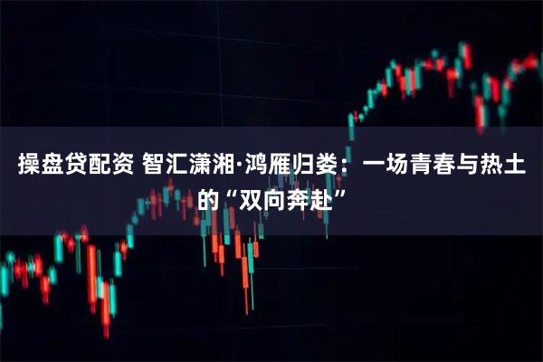 操盘贷配资 智汇潇湘·鸿雁归娄：一场青春与热土的“双向奔赴”