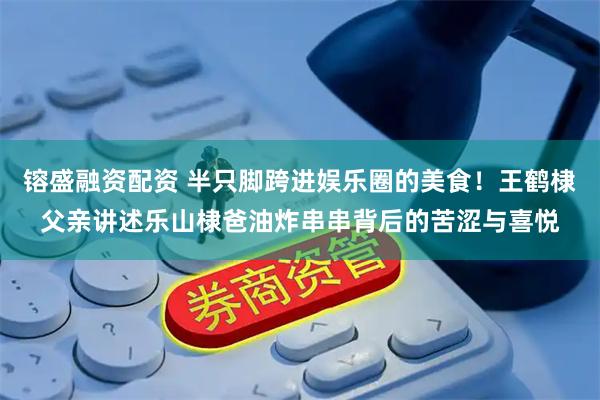 镕盛融资配资 半只脚跨进娱乐圈的美食！王鹤棣父亲讲述乐山棣爸油炸串串背后的苦涩与喜悦