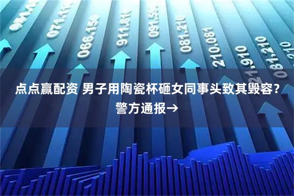 点点赢配资 男子用陶瓷杯砸女同事头致其毁容？警方通报→