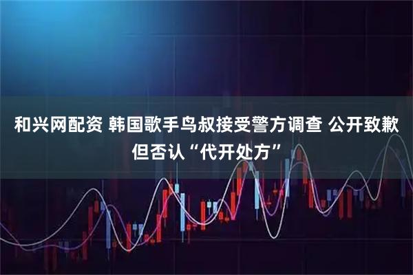 和兴网配资 韩国歌手鸟叔接受警方调查 公开致歉但否认“代开处方”