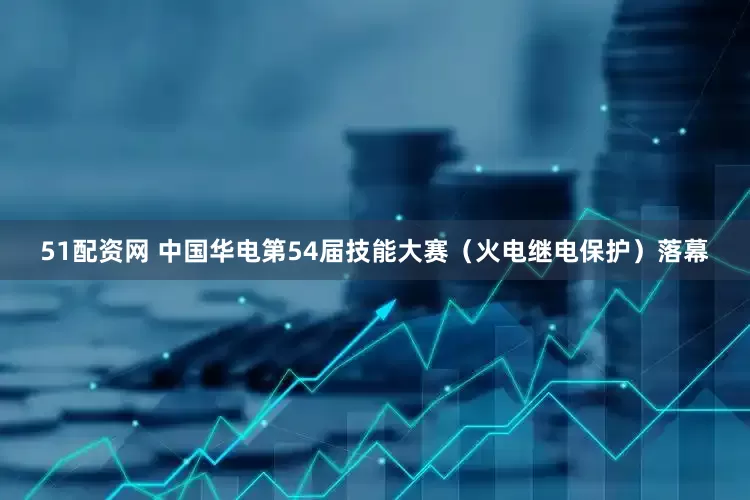 51配资网 中国华电第54届技能大赛（火电继电保护）落幕