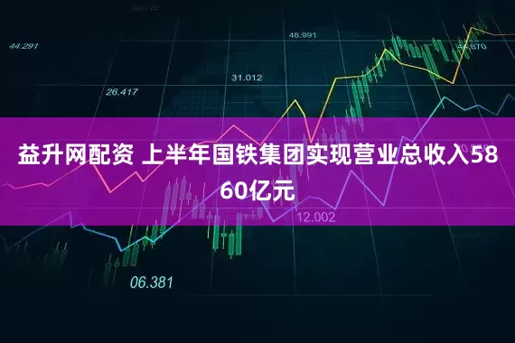 益升网配资 上半年国铁集团实现营业总收入5860亿元