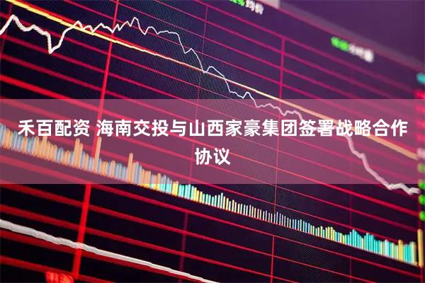 禾百配资 海南交投与山西家豪集团签署战略合作协议