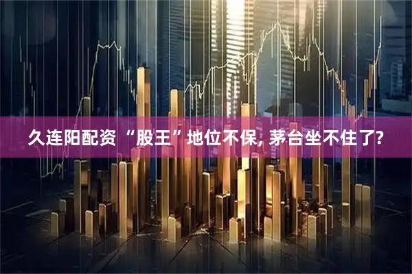 久连阳配资 “股王”地位不保, 茅台坐不住了?