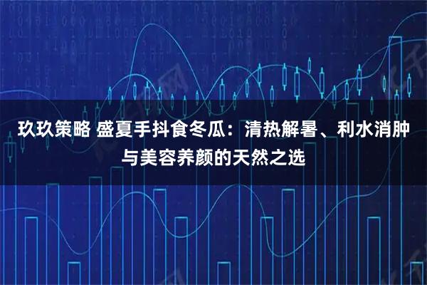 玖玖策略 盛夏手抖食冬瓜：清热解暑、利水消肿与美容养颜的天然之选