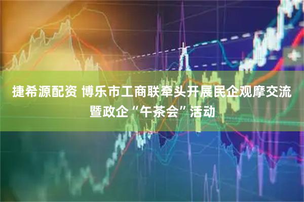 捷希源配资 博乐市工商联牵头开展民企观摩交流暨政企“午茶会”活动