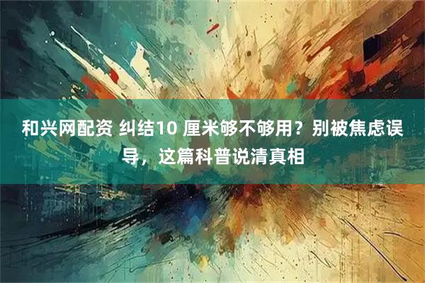 和兴网配资 纠结10 厘米够不够用？别被焦虑误导，这篇科普说清真相